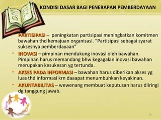 KONDISI DASAR BAGI PENERAPAN PEMBERDAYAAN
KEPEMIMPINAN 19
• PARTISIPASIPARTISIPASI – peningkatan partisipasi meningkatkan komitmen
bawahan thd kemajuan organisasi. “Partisipasi sebagai syarat
suksesnya pemberdayaan”
• INOVASIINOVASI – pimpinan mendukung inovasi oleh bawahan.
Pimpinan harus memandang bhw kegagalan inovasi bawahan
merupakan kesukesan yg tertunda.
• AKSES PADA INFORMASIAKSES PADA INFORMASI – bawahan harus diberikan akses yg
luas thd informasi krn daaapat menumbuhkan keyakinan.
• AKUNTABILITASAKUNTABILITAS – wewenang membuat keputusan harus diiringi
dg tanggung jawab.
 
