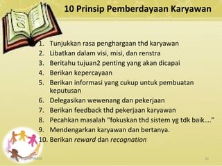 10 Prinsip Pemberdayaan Karyawan
1. Tunjukkan rasa penghargaan thd karyawan
2. Libatkan dalam visi, misi, dan renstra
3. Beritahu tujuan2 penting yang akan dicapai
4. Berikan kepercayaan
5. Berikan informasi yang cukup untuk pembuatan
keputusan
6. Delegasikan wewenang dan pekerjaan
7. Berikan feedback thd pekerjaan karyawan
8. Pecahkan masalah “fokuskan thd sistem yg tdk baik….”
9. Mendengarkan karyawan dan bertanya.
10. Berikan reward dan recognation
KEPEMIMPINAN 22
 