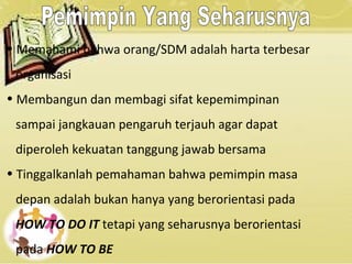 • Memahami bahwa orang/SDM adalah harta terbesar
organisasi
• Membangun dan membagi sifat kepemimpinan
sampai jangkauan pengaruh terjauh agar dapat
diperoleh kekuatan tanggung jawab bersama
• Tinggalkanlah pemahaman bahwa pemimpin masa
depan adalah bukan hanya yang berorientasi pada
HOW TO DO IT tetapi yang seharusnya berorientasi
pada HOW TO BE
 