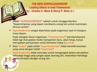 THE NEW SUPERLEADERSHIP
Leading Others to lead Themselves
( by : Charles C. Manz & Henry P. Sims Jr )
 Istilah “SUPERLEADERSHIP” adalah untuk menggambarkan
“Kepemimpinan yang dapat membantu orang lain untuk memimpin
dirinya sendiri”.
 Superleadership sangat diperlukan pada organisasi saat ini maupun
masa depan.
Pada sebagian besar organisasi, “empowerment” (pemberdayaan)
tidak lagi merupakan mode manajemen baru, akan tetap, hanya
merupakan persyaratan untuk bertahan hidup (survive)
 Kata “super” pada istilah “superleadership” tidak memiliki konotasi
yang sama dengan istilah “superman”
Superleadership tidak mencoba untuk mengangkat beban perubahan
tehnologi tinggi yang sangat cepat seorang diri, melainkan membagi
beban tersebut dengan orang lain.
 