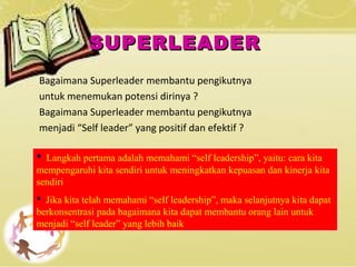 SUPERLEADERSUPERLEADER
Bagaimana Superleader membantu pengikutnya
untuk menemukan potensi dirinya ?
Bagaimana Superleader membantu pengikutnya
menjadi “Self leader” yang positif dan efektif ?
 Langkah pertama adalah memahami “self leadership”, yaitu: cara kita
mempengaruhi kita sendiri untuk meningkatkan kepuasan dan kinerja kita
sendiri
 Jika kita telah memahami “self leadership”, maka selanjutnya kita dapat
berkonsentrasi pada bagaimana kita dapat membantu orang lain untuk
menjadi “self leader” yang lebih baik
 