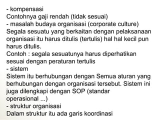 - kompensasi
Contohnya gaji rendah (tidak sesuai)
- masalah budaya organisasi (corporate culture)
Segala sesuatu yang berkaitan dengan pelaksanaan
organisasi itu harus ditulis (tertulis) hal hal kecil pun
harus ditulis.
Contoh : segala sesuatunya harus diperhatikan
sesuai dengan peraturan tertulis
- sistem
Sistem itu berhubungan dengan Semua aturan yang
berhubungan dengan organisasi tersebut. Sistem ini
juga dilengkapi dengan SOP (standar
operasional ...)
- struktur organisasi
Dalam struktur itu ada garis koordinasi
 
