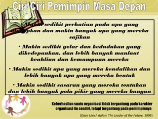 • Makin sedikit perhatian pada apa yang
diucapkan dan makin banyak apa yang mereka
sajikan
• Makin sedikit gelar dan kedudukan yang
dikedepankan, dan lebih banyak manfaat
keahlian dan kemampuan mereka
• Makin sedikit apa yang mereka kendalikan dan
lebih banyak apa yang mereka bentuk
• Makin sedikit sasaran yang mereka tentukan
dan lebih banyak pola pikir yang mereka bangun
Keberhasilan suatu organisasi tidak tergantung pada karakter
organisasi itu sendiri, tetapi tergantung pada pemimpinnya
(Dave Ulrich dalam The Leader of the Future, 1996)
 