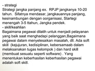 - strategi
Strategi jangka panjang ex. RPJP jangkanya 10-20
tahun. Sifatnya mendasar, jangkauannya panjang,
kesinambungan dengan oorganisasi, Startegi
menengah 3-5 ttahun, Jangka pendek.
- skill/keahlian
Bagaimana pegawai dilatih untuk menjadi pelayanan
yang baik saat menghadapi pelanggan,Bagaimana
pegawai dalam menyelesaikan masalah, dll. Ada soft
skill (kejujuran, kedisiplinan, kebersamaab dalam
melaksanakan tugas kelompok ) dan hard skill
(membuat sesuatu seperti software) . Yang
menentukan keberhasilan keberhasilan pegawai
adalah soft skill.
 