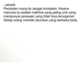 - people
Persoalan orang itu sangat kompleks. Karena
manusia itu adalah makhluk yang paling unik yang
mempunyai perasaan yang tidak bisa terorganisir.
Setiap orang memiliki keunikan yang berbeda beda.
 