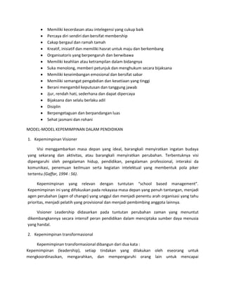 Memiliki kecerdasan atau intelegensi yang cukup baik
Percaya diri sendiri dan bersifat membership
Cakap bergaul dan ramah tamah
Kreatif, inisiatif dan memiliki hasrat untuk maju dan berkembang
Organisatoris yang berpengaruh dan berwibawa
Memiliki keahlian atau ketrampilan dalam bidangnya
Suka menolong, memberi petunjuk dan menghukum secara bijaksana
Memiliki keseimbangan emosional dan bersifat sabar
Memiliki semangat pengabdian dan kesetiaan yang tinggi
Berani mengambil keputusan dan tanggung jawab
Jjur, rendah hati, sederhana dan dapat dipercaya
Bijaksana dan selalu berlaku adil
Disiplin
Berpengetaguan dan berpandangan luas
Sehat jasmani dan rohani
MODEL-MODEL KEPEMIMPINAN DALAM PENDIDIKAN
1. Kepemimpinan Visioner
Visi menggambarkan masa depan yang ideal, barangkali menyiratkan ingatan budaya
yang sekarang dan aktivitas, atau barangkali menyiratkan perubahan. Terbentuknya visi
dipengaruhi oleh pengalaman hidup, pendidikan, pengalaman professional, interaksi da
komunikasi, penemuan keilmuan serta kegiatan intelektual yang membentuk pola piker
tertentu (Gaffar, 1994 : 56).
Kepemimpinan yang relevan dengan tuntutan “school based management”.
Kepemimpinan ini yang difokuskan pada rekayasa masa depan yang penuh tantangan, menjadi
agen perubahan (agen of change) yang unggul dan menjadi penentu arah organisasi yang tahu
prioritas, menjadi pelatih yang provisional dan menjadi pembimbing anggota lainnya.
Visioner Leadership didasarkan pada tuntutan perubahan zaman yang menuntut
dikembangkannya secara intensif peran pendidikan dalam menciptaka sumber daya menusia
yang handal.
2. Kepemimpinan transformasional
Kepemimpinan transformasional dibangun dari dua kata :
Kepemimpinan (leadership), setiap tindakan yang dilakukan oleh eseorang untuk
mengkoordinasikan, mengarahkan, dan mempengaruhi orang lain untuk mencapai

 