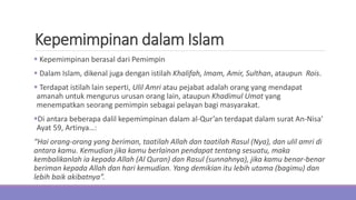 Kepemimpinan dalam Islam
 Kepemimpinan berasal dari Pemimpin
 Dalam Islam, dikenal juga dengan istilah Khalifah, Imam, Amir, Sulthan, ataupun Rois.
 Terdapat istilah lain seperti, Ulil Amri atau pejabat adalah orang yang mendapat
amanah untuk mengurus urusan orang lain, ataupun Khadimul Umat yang
menempatkan seorang pemimpin sebagai pelayan bagi masyarakat.
Di antara beberapa dalil kepemimpinan dalam al-Qur’an terdapat dalam surat An-Nisa'
Ayat 59, Artinya…:
“Hai orang-orang yang beriman, taatilah Allah dan taatilah Rasul (Nya), dan ulil amri di
antara kamu. Kemudian jika kamu berlainan pendapat tentang sesuatu, maka
kembalikanlah ia kepada Allah (Al Quran) dan Rasul (sunnahnya), jika kamu benar-benar
beriman kepada Allah dan hari kemudian. Yang demikian itu lebih utama (bagimu) dan
lebih baik akibatnya”.
 