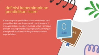 definisi kepemimpinan
pendidikan islam
Kepemimpinan pendidikan islam merupakan seni
yang dilakukan pemimpin untuk mempengaruhi,
menggerakkan, memberi motivasi untuk mencapai
sebuah tujuan pendidikan yang dijalankan dengan
mengikuti kaidah sesuai dengan norma-norma
Agama Islam.
 