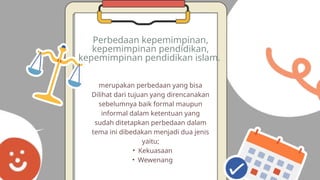merupakan perbedaan yang bisa
Dilihat dari tujuan yang direncanakan
sebelumnya baik formal maupun
informal dalam ketentuan yang
sudah ditetapkan perbedaan dalam
tema ini dibedakan menjadi dua jenis
yaitu;
• Kekuasaan
• Wewenang
Perbedaan kepemimpinan,
kepemimpinan pendidikan,
kepemimpinan pendidikan islam.
 
