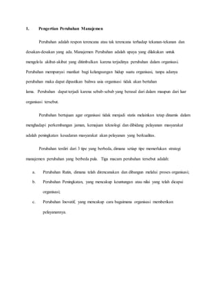 1. Pengertian Perubahan Manajemen
Perubahan adalah respon terencana atau tak terencana terhadap tekanan-tekanan dan
desakan-desakan yang ada. Manajemen Perubahan adalah upaya yang dilakukan untuk
mengelola akibat-akibat yang ditimbulkan karena terjadinya perubahan dalam organisasi.
Perubahan mempunyai manfaat bagi kelangsungan hidup suatu organisasi, tanpa adanya
perubahan maka dapat dipastikan bahwa usia organisasi tidak akan bertahan
lama. Perubahan dapat terjadi karena sebab-sebab yang berasal dari dalam maupun dari luar
organisasi tersebut.
Perubahan bertujuan agar organisasi tidak menjadi statis melainkan tetap dinamis dalam
menghadapi perkembangan jaman, kemajuan teknologi dan dibidang pelayanan masyarakat
adalah peningkatan kesadaran masyarakat akan pelayanan yang berkualitas.
Perubahan terdiri dari 3 tipe yang berbeda, dimana setiap tipe memerlukan strategi
manajemen perubahan yang berbeda pula. Tiga macam perubahan tersebut adalah:
a. Perubahan Rutin, dimana telah direncanakan dan dibangun melalui proses organisasi;
b. Perubahan Peningkatan, yang mencakup keuntungan atau nilai yang telah dicapai
organisasi;
c. Perubahan Inovatif, yang mencakup cara bagaimana organisasi memberikan
pelayanannya.
 