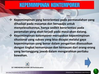 Kepemimpinan yang berorientasi pada permasalahan yang dihadapi pada masanya dan berupaya untuk menyelesaikannya, hanya sedikit berorientasi pada peramalan yang akan terjadi pada masa akan datang. 
Kepemimpinan kotemporer merupakan kepemimpinan situsional yang sukses yang bisa dicapai melalui gaya kepemimpinan yang benar dalam pengertian disesuaikan dengan tingkat kemampuan dan kemauan dari orang-orang yang bertanggung jawab dalam mengarahkan perilaku bawahan. 
DR.YANI/TASIKMALAYA/2014 
PENDIDIKAN, PENGAWAS DAN PENILIK 
12  