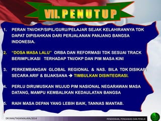 1.PERAN TNI/OKP/SIPIL/GURU/PELAJAR SEJAK KELAHIRANNYA TDK DAPAT DIPISAHKAN DARI PERJALANAN PANJANG BANGSA INDONESIA. 
2.“DOSA MASA LALU” ORBA DAN REFORMASI TDK SESUAI TRACK BERIMPLIKASI TERHADAP TNI/OKP DAN PIM MASA KINI 
3.PERKEMBANGAN GLOBAL REGIONAL & NAS. BILA TDK DISIKAPI SECARA ARIF & BIJAKSANA  TIMBULKAN DISINTEGRASI. 
4.PERLU DIRUMUSKAN WUJUD PIM NASIONAL NEGARAWAN MASA DATANG, MAMPU KEMBALIKAN KEDAULATAN BANGSA 
5.RAIH MASA DEPAN YANG LEBIH BAIK, TANNAS MANTAB. 
26 
PENDIDIKAN, PENGAWAS DAN PENILIK 
DR.YANI/TASIKMALAYA/2014  