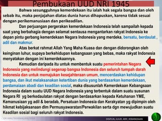 DR.YANI/TASIKMALAYA/2014 
Bahwa sesungguhnya kemerdekaan itu ialah hak segala bangsa dan oleh sebab itu, maka penjajahan diatas dunia harus dihapuskan, karena tidak sesuai dengan perikemanusiaan dan perikeadilan. 
Dan perjuangan pergerakan kemerdekaan Indonesia telah sampailah kepada saat yang berbahagia dengan selamat sentausa mengantarkan rakyat Indonesia ke depan pintu gerbang kemerdekaan Negara Indonesia yang merdeka, bersatu, berdaulat , adil dan makmur. 
Atas berkat rahmat Allah Yang Maha Kuasa dan dengan didorongkan oleh keinginan luhur, supaya berkehidupan kebangsaan yang bebas, maka rakyat Indonesia menyatakan dengan ini kemerdekaannya. 
Kemudian daripada itu untuk membentuk suatu pemerintahan Negara Indonesia yang melindungi segenap bangsa Indonesia dan seluruh tumpah darah Indonesia dan untuk memajukan kesejahteraan umum, mencerdaskan kehidupan bangsa, dan ikut melaksanakan ketertiban dunia yang berdasarkan kemerdekaan, perdamaiaan abadi dan keadilan sosial, maka disusunlah Kemerdekaan Kebangsaan Indonesia dalam suatu UUD Negara Indonesia yang terbentuk dalam suatu susunan Negara RI yg berkedaulatan rakyat dengan berdasarkan kepada Ketuhanan YME, Kemanusiaan yg adil & beradab, Persatuan Indonesia dan Kerakyatan yg dipimpin oleh hikmat kebijaksanaan dlm Permusyawaratan/Perwakilan serta dgn mewujudkan suatu Keadilan sosial bagi seluruh rakyat Indonesia. 
Pembukaan UUD NRI 1945 
31 
DISIPLIN, JUJUR. ARIF, KEBANGSAAN 