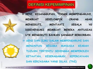 SENI, KESANGGUPAN, TEKNIK MEMPENGARUHI, MEMBUAT SEKELOMPOK ORANG AGAR MENGIKUTI, MENTAATI SEGALA YG DIKEHENDAKI MEMBUAT MEREKA ANTUSIAS UTK MENGIKUTI BAHKAN SANGGUP BERKORBAN. 
SENI DAN ILMU DALAM MEMPENGARUHI DAN MENUNTUN SESAMA MANUSIA KEARAH TUJUAN TERTENTU SEHINGGA MEMPEROLEH KETAATAN, KESERAGAMAN, KEPERCAYAAN DAN KERJASAMA YANG IKLAS. (TNI) 
DEFINISI KEPEMIMPINAN 
DR.YANI/TASIKMALAYA/2014 
PENDIDIKAN, PENGAWAS DAN PENILIK 
7  