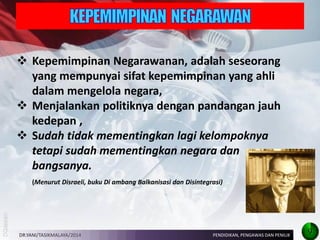 Kepemimpinan Negarawanan, adalah seseorang yang mempunyai sifat kepemimpinan yang ahli dalam mengelola negara, 
Menjalankan politiknya dengan pandangan jauh kedepan , 
Sudah tidak mementingkan lagi kelompoknya tetapi sudah mementingkan negara dan bangsanya. (Menurut Disraeli, buku Di ambang Balkanisasi dan Disintegrasi) 
DR.YANI/TASIKMALAYA/2014 
PENDIDIKAN, PENGAWAS DAN PENILIK 
9  