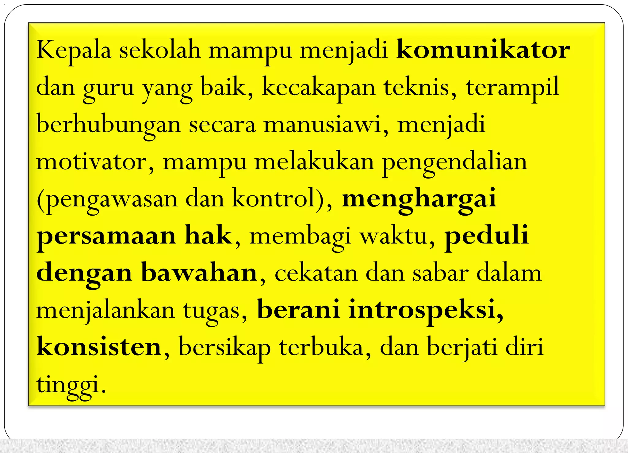 Kepala sekolah mampu menjadi komunikator 
dan guru yang baik, kecakapan teknis, terampil 
berhubungan secara manusiawi, menjadi 
motivator, mampu melakukan pengendalian 
(pengawasan dan kontrol), menghargai 
persamaan hak, membagi waktu, peduli 
dengan bawahan, cekatan dan sabar dalam 
menjalankan tugas, berani introspeksi, 
konsisten, bersikap terbuka, dan berjati diri 
tinggi. 
