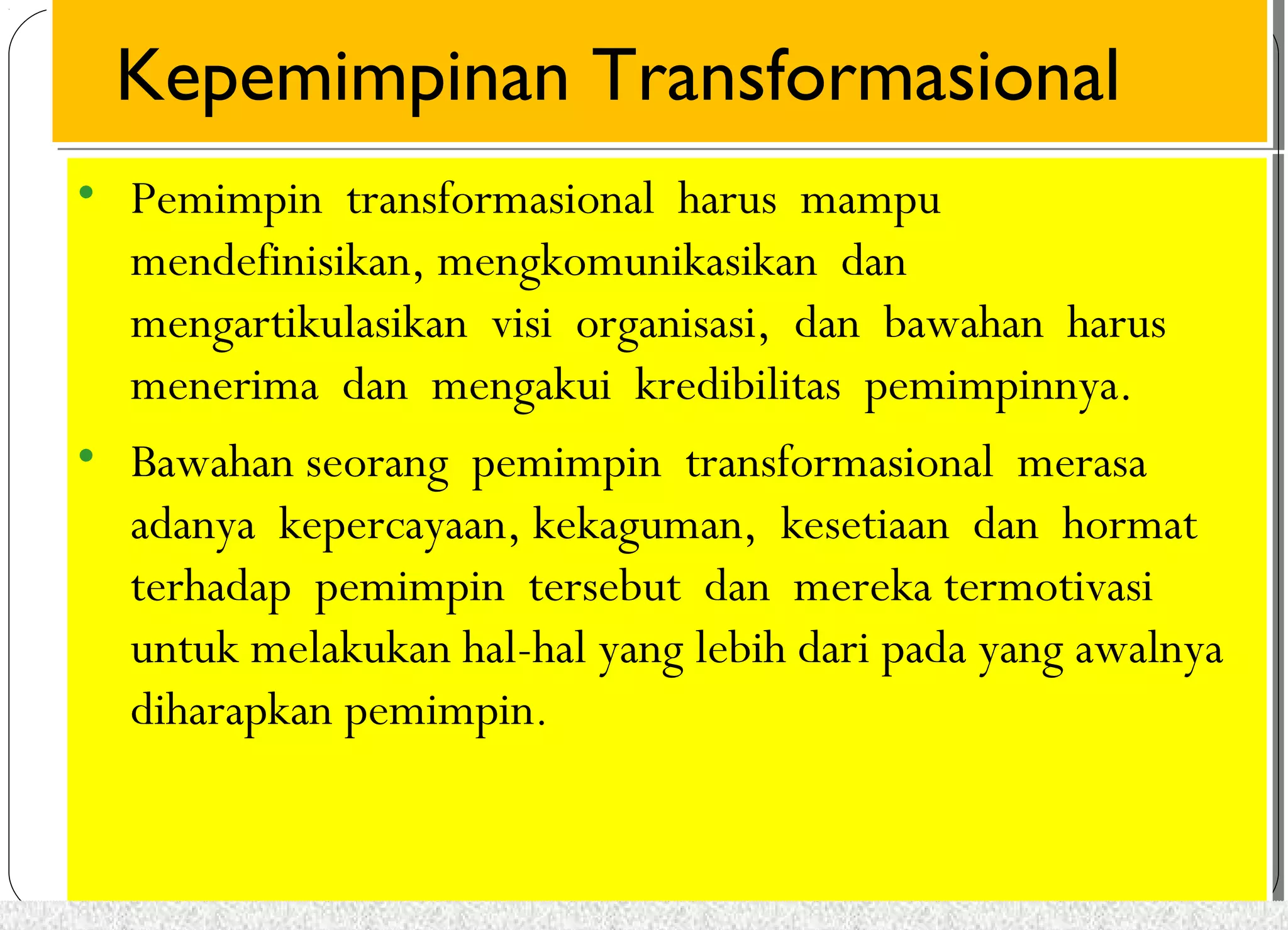 Kepemimpinan Kepemimpinan TTrraannssffoorrmmaassiioonnaall 
• Pemimpin transformasional harus mampu 
mendefinisikan, mengkomunikasikan dan 
mengartikulasikan visi organisasi, dan bawahan harus 
menerima dan mengakui kredibilitas pemimpinnya. 
• Bawahan seorang pemimpin transformasional merasa 
adanya kepercayaan, kekaguman, kesetiaan dan hormat 
terhadap pemimpin tersebut dan mereka termotivasi 
untuk melakukan hal-hal yang lebih dari pada yang awalnya 
diharapkan pemimpin. 
• Pemimpin transformasional harus mampu 
mendefinisikan, mengkomunikasikan dan 
mengartikulasikan visi organisasi, dan bawahan harus 
menerima dan mengakui kredibilitas pemimpinnya. 
• Bawahan seorang pemimpin transformasional merasa 
adanya kepercayaan, kekaguman, kesetiaan dan hormat 
terhadap pemimpin tersebut dan mereka termotivasi 
untuk melakukan hal-hal yang lebih dari pada yang awalnya 
diharapkan pemimpin. 
 