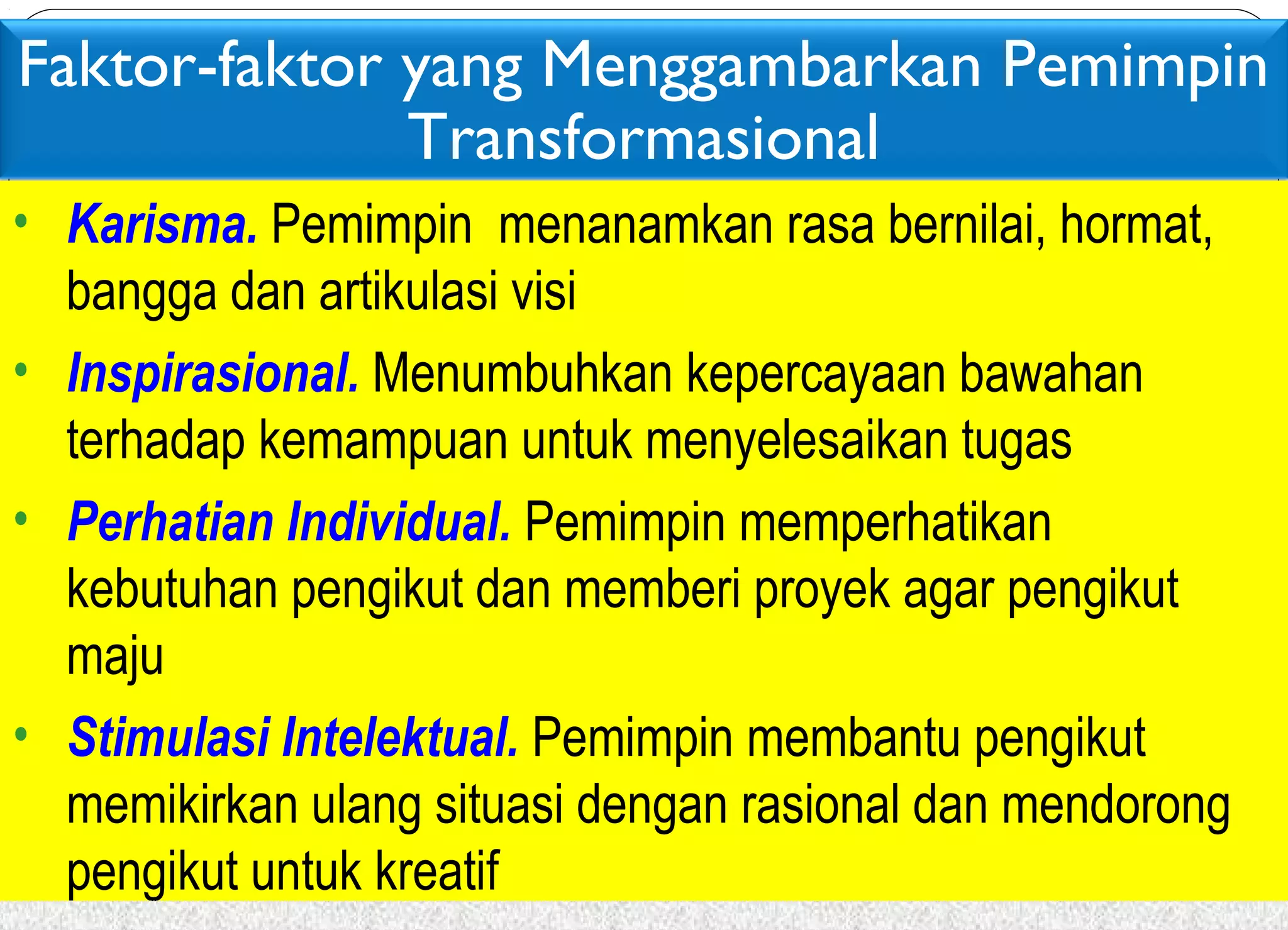 Faktor-faktor yang Menggambarkan Pemimpin 
Transformasional 
• Karisma. Pemimpin menanamkan rasa bernilai, hormat, 
bangga dan artikulasi visi 
• Inspirasional. Menumbuhkan kepercayaan bawahan 
terhadap kemampuan untuk menyelesaikan tugas 
• Perhatian Individual. Pemimpin memperhatikan 
kebutuhan pengikut dan memberi proyek agar pengikut 
maju 
• Stimulasi Intelektual. Pemimpin membantu pengikut 
memikirkan ulang situasi dengan rasional dan mendorong 
pengikut untuk kreatif 
 