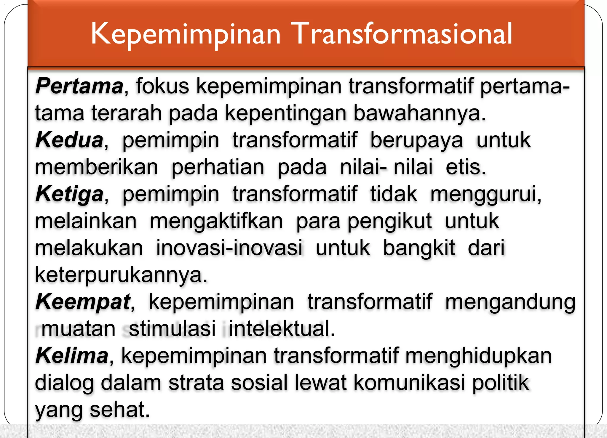 Kepemimpinan Transformasional 
Pertama, fokus kepemimpinan transformatif pertama-tama 
terarah pada kepentingan bawahannya. 
Kedua, pemimpin transformatif berupaya untuk 
memberikan perhatian pada nilai- nilai etis. 
Ketiga, pemimpin transformatif tidak menggurui, 
melainkan mengaktifkan para pengikut untuk 
melakukan inovasi-inovasi untuk bangkit dari 
keterpurukannya. 
Keempat, kepemimpinan transformatif mengandung 
muatan stimulasi intelektual. 
Kelima, kepemimpinan transformatif menghidupkan 
dialog dalam strata sosial lewat komunikasi politik 
yang sehat. 
 