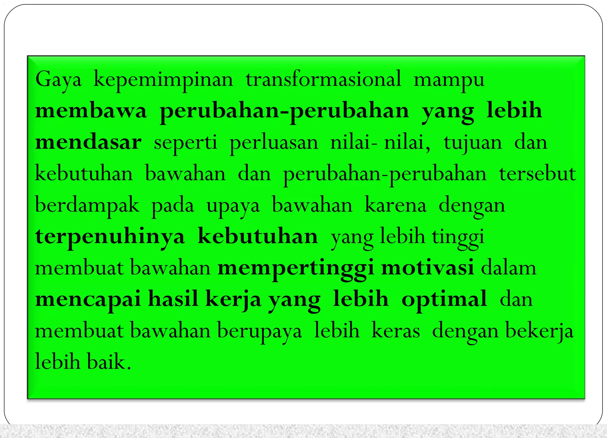 Gaya kepemimpinan transformasional mampu 
membawa perubahan-perubahan yang lebih 
mendasar seperti perluasan nilai- nilai, tujuan dan 
kebutuhan bawahan dan perubahan-perubahan tersebut 
berdampak pada upaya bawahan karena dengan 
terpenuhinya kebutuhan yang lebih tinggi 
membuat bawahan mempertinggi motivasi dalam 
mencapai hasil kerja yang lebih optimal dan 
membuat bawahan berupaya lebih keras dengan bekerja 
lebih baik. 
 