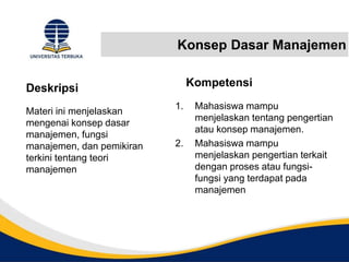 Konsep Dasar Manajemen
Deskripsi
Materi ini menjelaskan
mengenai konsep dasar
manajemen, fungsi
manajemen, dan pemikiran
terkini tentang teori
manajemen
Kompetensi
1. Mahasiswa mampu
menjelaskan tentang pengertian
atau konsep manajemen.
2. Mahasiswa mampu
menjelaskan pengertian terkait
dengan proses atau fungsi-
fungsi yang terdapat pada
manajemen
 