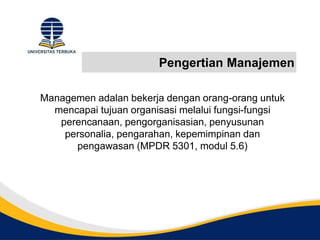 Pengertian Manajemen
Managemen adalan bekerja dengan orang-orang untuk
mencapai tujuan organisasi melalui fungsi-fungsi
perencanaan, pengorganisasian, penyusunan
personalia, pengarahan, kepemimpinan dan
pengawasan (MPDR 5301, modul 5.6)
 