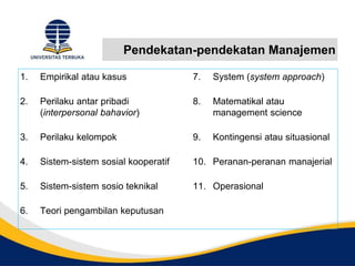 Pendekatan-pendekatan Manajemen
1. Empirikal atau kasus
2. Perilaku antar pribadi
(interpersonal bahavior)
3. Perilaku kelompok
4. Sistem-sistem sosial kooperatif
5. Sistem-sistem sosio teknikal
6. Teori pengambilan keputusan
7. System (system approach)
8. Matematikal atau
management science
9. Kontingensi atau situasional
10. Peranan-peranan manajerial
11. Operasional
 