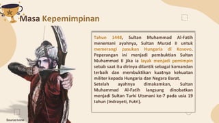 Masa Kepemimpinan
Tahun 1448, Sultan Muhammad Al-Fatih
menemani ayahnya, Sultan Murad II untuk
memerangi pasukan Hungaria ...