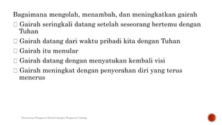 Bagaimana mengolah, menambah, dan meningkatkan gairah
Gairah seringkali datang setelah seseorang bertemu dengan
Tuhan
Gairah datang dari waktu pribadi kita dengan Tuhan
Gairah itu menular
Gairah datang dengan menyatukan kembali visi
Gairah meningkat dengan penyerahan diri yang terus
menerus
Pertemuan Pengurus Distrik dengan Pengurus Cabang
 