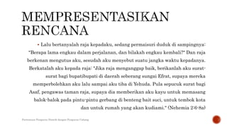  Lalu bertanyalah raja kepadaku, sedang permaisuri duduk di sampingnya:
"Berapa lama engkau dalam perjalanan, dan bilakah engkau kembali?" Dan raja
berkenan mengutus aku, sesudah aku menyebut suatu jangka waktu kepadanya.
Berkatalah aku kepada raja: "Jika raja menganggap baik, berikanlah aku surat-
surat bagi bupatibupati di daerah seberang sungai Efrat, supaya mereka
memperbolehkan aku lalu sampai aku tiba di Yehuda. Pula sepucuk surat bagi
Asaf, pengawas taman raja, supaya dia memberikan aku kayu untuk memasang
balok-balok pada pintu-pintu gerbang di benteng bait suci, untuk tembok kota
dan untuk rumah yang akan kudiami." (Nehemia 2:6-8a)
Pertemuan Pengurus Distrik dengan Pengurus Cabang
 