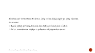 Permintaan‐permintaan Nehemia yang sesuai dengan gol‐gol yang spesifik,
termasuk:
Kayu untuk gerbang, tembok, dan bahkan rumahnya sendiri.
Surat permohonan bagi para gubernur di propinsi‐propinsi.
Pertemuan Pengurus Distrik dengan Pengurus Cabang
 
