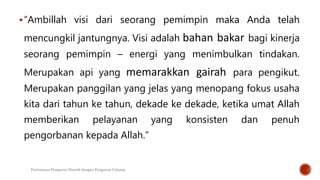 “Ambillah visi dari seorang pemimpin maka Anda telah
mencungkil jantungnya. Visi adalah bahan bakar bagi kinerja
seorang pemimpin – energi yang menimbulkan tindakan.
Merupakan api yang memarakkan gairah para pengikut.
Merupakan panggilan yang jelas yang menopang fokus usaha
kita dari tahun ke tahun, dekade ke dekade, ketika umat Allah
memberikan pelayanan yang konsisten dan penuh
pengorbanan kepada Allah.”
Pertemuan Pengurus Distrik dengan Pengurus Cabang
 