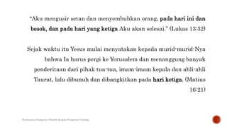 “Aku mengusir setan dan menyembuhkan orang, pada hari ini dan
besok, dan pada hari yang ketiga Aku akan selesai.” (Lukas 13:32)
Sejak waktu itu Yesus mulai menyatakan kepada murid-murid-Nya
bahwa Ia harus pergi ke Yerusalem dan menanggung banyak
penderitaan dari pihak tua-tua, imam-imam kepala dan ahli-ahli
Taurat, lalu dibunuh dan dibangkitkan pada hari ketiga. (Matius
16:21)
Pertemuan Pengurus Distrik dengan Pengurus Cabang
 