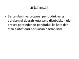 urbanisasi
• Bertambahnya proporsi penduduk yang
berdiam di daerah kota yang disebabkan oleh
proses perpindahan penduduk ke kota dan
atau akibat dari perluasan daerah kota
 