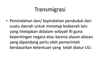 Transmigrasi
• Pemindahan dan/ kepindahan penduduk dari
suatu daerah untuk menetap kedaerah lain
yang titetapkan didalam wilayah RI guna
kepentingan negara atau karena alasan-alasan
yang dipandang perlu oleh pemerintah
berdasarkan ketentuan yang telah diatur UU.
 