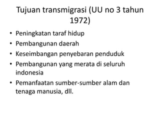Tujuan transmigrasi (UU no 3 tahun
1972)
• Peningkatan taraf hidup
• Pembangunan daerah
• Keseimbangan penyebaran penduduk
• Pembangunan yang merata di seluruh
indonesia
• Pemanfaatan sumber-sumber alam dan
tenaga manusia, dll.
 