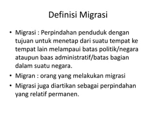 Definisi Migrasi
• Migrasi : Perpindahan penduduk dengan
tujuan untuk menetap dari suatu tempat ke
tempat lain melampaui batas politik/negara
ataupun baas administratif/batas bagian
dalam suatu negara.
• Migran : orang yang melakukan migrasi
• Migrasi juga diartikan sebagai perpindahan
yang relatif permanen.
 
