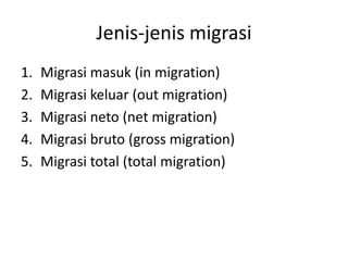 Jenis-jenis migrasi
1. Migrasi masuk (in migration)
2. Migrasi keluar (out migration)
3. Migrasi neto (net migration)
4. Migrasi bruto (gross migration)
5. Migrasi total (total migration)
 