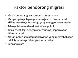 Faktor pendorong migrasi
• Makin berkurangnya sumber-sumber alam
• Menyempitnya lapangan pekerjaan di tempat asal
akibat masuknya teknologi yang menggunakan mesin
• Adanya tekanan dan diskriminasi politik
• Tidak cocok lagi dengan adat/budaya/kepercayaan
ditempat asal
• Alasan pekerjaan atau perkawinan yang menyebabkaan
tidak bisa mengembangkan karir pribadi
• Bencana alam
 