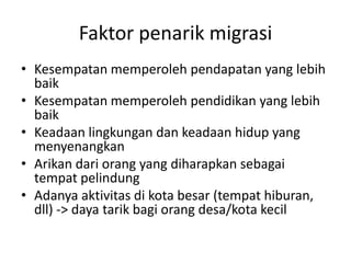 Faktor penarik migrasi
• Kesempatan memperoleh pendapatan yang lebih
baik
• Kesempatan memperoleh pendidikan yang lebih
baik
• Keadaan lingkungan dan keadaan hidup yang
menyenangkan
• Arikan dari orang yang diharapkan sebagai
tempat pelindung
• Adanya aktivitas di kota besar (tempat hiburan,
dll) -> daya tarik bagi orang desa/kota kecil
 