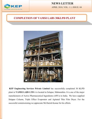 NEWS LETTER
APRIL 2018, VOL: 1.1, ISSUE: 04
COMPLETION OF VAMSI LABS 30KLPD PLANT
KEP Engineering Services Private Limited has successfully completed 30 KLPD
plant in VAMSI LABS LTD it is located in Solapur, Maharashtra. It is one of the major
manufacturers of Active Pharmaceutical Ingredients (API’s) in India. We have supplied
Stripper Column, Triple Effect Evaporator and Agitated Thin Film Dryer. For the
successful commissioning we appreciate Mr.Harish Kumar for his efforts.
NEWS LETTER
APRIL 2018, VOL: 1.1, ISSUE: 04
COMPLETION OF VAMSI LABS 30KLPD PLANT
KEP Engineering Services Private Limited has successfully completed 30 KLPD
plant in VAMSI LABS LTD it is located in Solapur, Maharashtra. It is one of the major
manufacturers of Active Pharmaceutical Ingredients (API’s) in India. We have supplied
Stripper Column, Triple Effect Evaporator and Agitated Thin Film Dryer. For the
successful commissioning we appreciate Mr.Harish Kumar for his efforts.
NEWS LETTER
APRIL 2018, VOL: 1.1, ISSUE: 04
COMPLETION OF VAMSI LABS 30KLPD PLANT
KEP Engineering Services Private Limited has successfully completed 30 KLPD
plant in VAMSI LABS LTD it is located in Solapur, Maharashtra. It is one of the major
manufacturers of Active Pharmaceutical Ingredients (API’s) in India. We have supplied
Stripper Column, Triple Effect Evaporator and Agitated Thin Film Dryer. For the
successful commissioning we appreciate Mr.Harish Kumar for his efforts.
 