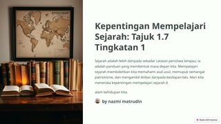 Kepentingan Mempelajari
Sejarah: Tajuk 1.7
Tingkatan 1
Sejarah adalah lebih daripada sekadar catatan peristiwa lampau; ia
adalah panduan yang membentuk masa depan kita. Mempelajari
sejarah membolehkan kita memahami asal usul, memupuk semangat
patriotisme, dan mengambil iktibar daripada kesilapan lalu. Mari kita
meneroka kepentingan mempelajari sejarah d
alam kehidupan kita.
by nazmi matrudin
 