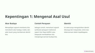 Kepentingan 1: Mengenal Asal Usul
Akar Budaya
Mempelajari sejarah membantu kita
memahami akar budaya, tradisi, dan
adat resam yang membentuk identiti
kita.
Contoh Perayaan
Sebagai contoh, memahami sejarah
sambutan perayaan tradisional
seperti Hari Raya Aidilfitri atau
Deepavali membolehkan kita
menghargai warisan budaya kita.
Identiti
Ini seterusnya mengukuhkan identiti
keluarga dan masyarakat, serta rasa
kebersamaan dalam kepelbagaian.
 