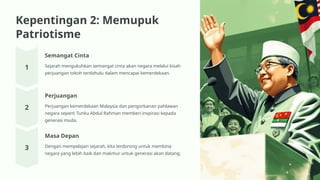 Kepentingan 2: Memupuk
Patriotisme
Semangat Cinta
Sejarah mengukuhkan semangat cinta akan negara melalui kisah
perjuangan tokoh terdahulu dalam mencapai kemerdekaan.
Perjuangan
Perjuangan kemerdekaan Malaysia dan pengorbanan pahlawan
negara seperti Tunku Abdul Rahman memberi inspirasi kepada
generasi muda.
Masa Depan
Dengan mempelajari sejarah, kita terdorong untuk membina
negara yang lebih baik dan makmur untuk generasi akan datang.
 