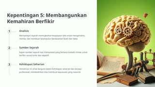 Kepentingan 5: Membangunkan
Kemahiran Berfikir
1 Analisis
Mempelajari sejarah meningkatkan keupayaan kita untuk menganalisis,
menilai, dan membuat kesimpulan berdasarkan bukti dan fakta.
2 Sumber Sejarah
Kajian sumber sejarah dan interpretasi yang berbeza melatih minda untuk
berfikir secara kritis dan objektif.
3 Kehidupan Seharian
Kemahiran ini amat berguna dalam kehidupan seharian dan kerjaya
profesional, membolehkan kita membuat keputusan yang rasional.
 