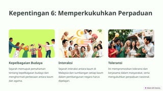 Kepentingan 6: Memperkukuhkan Perpaduan
Kepelbagaian Budaya
Sejarah memupuk pemahaman
tentang kepelbagaian budaya dan
menghormati perbezaan antara kaum
dan agama.
Interaksi
Sejarah interaksi antara kaum di
Malaysia dan sumbangan setiap kaum
dalam pembangunan negara harus
dipelajari.
Toleransi
Ini mempromosikan toleransi dan
kerjasama dalam masyarakat, serta
mengukuhkan perpaduan nasional.
 