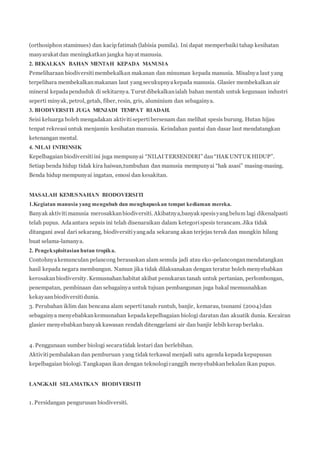 (orthosiphon staminues) dan kacip fatimah (labisia pumila). Ini dapat memperbaiki tahap kesihatan 
masyarakat dan meningkatkan jangka hayat manusia. 
2. BEKALKAN BAHAN MENTAH KEPADA MANUSIA 
Pemeliharaan biodiversiti membekalkan makanan dan minuman kepada manusia. Misalnya laut yang 
terpelihara membekalkan makanan laut yang secukupnya kepada manusia. Glasier membekalkan air 
mineral kepada penduduk di sekitarnya. Turut dibekalkan ialah bahan mentah untuk kegunaan industri 
seperti minyak, petrol, getah, fiber, resin, gris, aluminium dan sebagainya. 
3. BIODIVERSITI JUGA MENJADI TEMPAT RIADAH. 
Seisi keluarga boleh mengadakan aktiviti seperti bersenam dan melihat spesis burung. Hutan hijau 
tenpat rekreasi untuk menjamin kesihatan manusia. Keindahan pantai dan dasar laut mendatangkan 
ketenangan mental. 
4. NILAI INTRINSIK 
Kepelbagaian biodiversiti ini juga mempunyai “NILAI T ERSENDIRI” dan “HAK UNTUK HIDUP”. 
Setiap benda hidup tidak kira haiwan,tumbuhan dan manusia mempunyai “hak asasi” masing-masing. 
Benda hidup mempunyai ingatan, emosi dan kesakitan. 
MASALAH KEMUSNAHAN BIODOVERSITI 
1.Kegiatan manusia yang mengubah dan menghapuskan tempat kediaman mereka. 
Banyak aktiviti manusia merosakkan biodiversiti. Akibatnya,banyak spesis yang belum lagi dikenalpasti 
telah pupus. Ada antara sepsis ini telah disenaraikan dalam ketegori spesis terancam. Jika tidak 
ditangani awal dari sekarang, biodiversiti yang ada sekarang akan terjejas teruk dan mungkin hilang 
buat selama-lamanya. 
2. Pengeksploitasian hutan tropika. 
Contohnya kemunculan pelancong berasaskan alam semula jadi atau eko-pelancongan mendatangkan 
hasil kepada negara membangun. Namun jika tidak dilaksanakan dengan teratur boleh menyebabkan 
kerosakan biodiversity. Kemusnahan habitat akibat penukaran tanah untuk pertanian, perlombongan, 
penempatan, pembinaan dan sebagainya untuk tujuan pembangunan juga bakal memusnahkan 
kekayaan biodiversiti dunia. 
3. Perubahan iklim dan bencana alam seperti tanah runtuh, banjir, kemarau, tsunami (2004) dan 
sebagainya menyebabkan kemusnahan kepada kepelbagaian biologi daratan dan akuatik dunia. Kecairan 
glasier menyebabkan banyak kawasan rendah ditenggelami air dan banjir lebih kerap berlaku. 
4. Penggunaan sumber biologi secara tidak lestari dan berlebihan. 
Aktiviti pembalakan dan pemburuan yang tidak terkawal menjadi satu agenda kepada kepupusan 
kepelbagaian biologi. Tangkapan ikan dengan teknologi canggih menyebabkan bekalan ikan pupus. 
LANGKAH SELAMATKAN BIODIVERSITI 
1. Persidangan pengurusan biodiversiti. 
 