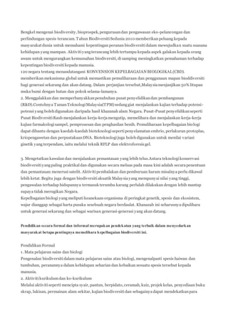 Bengkel mengenai biodiversity, bioprospek, pengurusan dan pengawasan eko-pelancongan dan 
perlindungan spesis terancam. Tahun Biodiversiti Sedunia 2010 memberikan peluang kepada 
masyarakat dunia untuk memahami kepentingan peranan biodiversiti dalam mewujudkan suatu suasana 
kehidupan yang mampan. Aktiviti yang terancang lebih tertumpu kepada aspek galakan kepada orang 
awam untuk mengurangkan kemusnahan biodiversiti, di samping meningkatkan pemahaman terhadap 
kepentingan biodiversiti kepada manusia. 
120 negara tentang menandatangani KONVENSION KEPELBAGAIAN BIOLOGIKAL (CBD). 
memberikan mekanisma global untuk memastikan pemuliharaan dan penggunaan mapan bioddiversiti 
bagi generasi sekarang dan akan datang. Dalam perjanjian tersebut,Malaysia menjanjikan 50% litupan 
muka bumi dengan hutan dan pokok selama-lamanya. 
2. Menggalakkan dan memperbanyakkan penubuhan pusat penyelidikan dan pembangunan 
(R&D).Contohnya Taman Teknologi Malaysia(TPM) sedang giat menjalankan kajian terhadap potensi-potensi 
yang boleh digunakan daripada hasil khazanah alam Negara. Pusat-Pusat penyelidikan seperti 
Pusat Biodiversiti Raub menjalankan kerja-kerja mengutip, memelihara dan menjalankan kerja-kerja 
kajian farmakologi sampel, pemprosesan dan penghasilan benih. Pemuliharaan kepelbagaian biologi 
dapat dibantu dengan kaedah-kaedah bioteknologi seperti penyelamatan embrio, perlakuran protoplas, 
kriopengawetan dan perpustakaan DNA. Bioteknologi juga boleh digunakan untuk menilai variasi 
ginetik yang terpendam, iaitu melalui teknik RFLP dan elektroforesis gel. 
3. Mengetatkan kawalan dan menjalankan pemantauan yang lebih telus.Antara teknologi konservasi 
biodiversiti yang paling praktikal dan digunakan secara meluas pada masa kini adalah secara penentuan 
dan pemantauan menerusi satelit. Aktiviti pembalakan dan pemburuan haram misalnya perlu dikawal 
lebih ketat. Begitu juga dengan biodiversiti akuatik Malaysia yang mempunyai nilai yang tinggi, 
pengawalan terhadap hidupannya termasuk terumbu karang perlulah dilakukan dengan lebih mantap 
supaya tidak merugikan Negara. 
Kepelbagaian biologi yang meliputi keanekaan organisma di peringkat genetik, spesis dan ekosistem, 
wajar dianggap sebagai harta pusaka sesebuah negara berdaulat. Khanazah ini seharusnya dipulihara 
untuk generasi sekarang dan sebagai warisan generasi-generasi yang akan datang. 
Pendidikan secara formal dan informal merupakan pendekatan yang terbaik dalam menyedarkan 
masyarakat betapa pentingnya memelihara kepelbagaian biodiversiti ini. 
Pendidikan Formal 
1. Mata pelajaran sains dan biologi 
Pengenalan biodiversiti dalam mata pelajaran sains atau biologi, mengenalpasti spesis haiwan dan 
tumbuhan, peranannya dalam kehidupan seharian dan kebaikan sesuatu spesis tersebut kepada 
manusia. 
2. Aktiviti kurikulum dan ko-kurikulum 
Melalui aktiviti seperti mencipta syair, pantun, berpidato, ceramah, kuiz, projek kelas, penyediaan buku 
skrap, lukisan, permainan alam sekitar, kajian biodiversiti dan sebagainya dapat mendekatkan para 
 