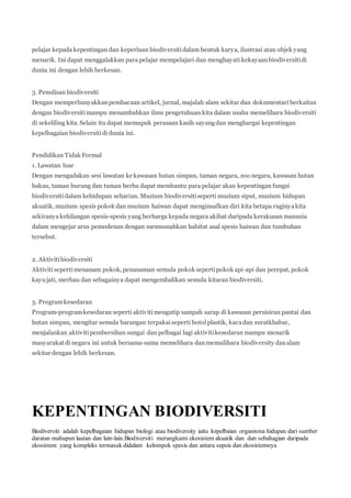 pelajar kepada kepentingan dan keperluan biodiversiti dalam bentuk karya, ilustrasi atau objek yang 
menarik. Ini dapat menggalakkan para pelajar mempelajari dan menghayati kekayaan biodiversiti di 
dunia ini dengan lebih berkesan. 
3. Penulisan biodiversiti 
Dengan memperbanyakkan pembacaan artikel, jurnal, majalah alam sekitar dan dokumentari berkaitan 
dengan biodiversiti mampu menambahkan ilmu pengetahuan kita dalam usaha memelihara biodiversiti 
di sekeliling kita. Selain itu dapat memupuk perasaan kasih sayang dan menghargai kepentingan 
kepelbagaian biodiversiti di dunia ini. 
Pendidikan Tidak Formal 
1. Lawatan luar 
Dengan mengadakan sesi lawatan ke kawasan hutan simpan, taman negara, zoo negara, kawasan hutan 
bakau, taman burung dan taman herba dapat membantu para pelajar akan kepentingan fungsi 
biodiversiti dalam kehidupan seharian. Muzium biodiversiti seperti muzium siput, muzium hidupan 
akuatik, muzium spesis pokok dan muzium haiwan dapat menginsafkan diri kita betapa ruginya kita 
sekiranya kehilangan spesis-spesis yang berharga kepada negara akibat daripada kerakusan manusia 
dalam mengejar arus pemodenan dengan memusnahkan habitat asal spesis haiwan dan tumbuhan 
tersebut. 
2. Aktiviti biodiversiti 
Aktiviti seperti menanam pokok, penanaman semula pokok seperti pokok api-api dan perepat, pokok 
kayu jati, merbau dan sebagainya dapat mengembalikan semula kitaran biodiversiti. 
3. Program kesedaran 
Program-program kesedaran seperti aktiviti mengutip sampah sarap di kawasan persisiran pantai dan 
hutan simpan, mengitar semula barangan terpakai seperti botol plastik, kaca dan suratkhabar, 
menjalankan aktiviti pembersihan sungai dan pelbagai lagi aktiviti kesedaran mampu menarik 
masyarakat di negara ini untuk bersama-sama memelihara dan memulihara biodiversity dan alam 
sekitar dengan lebih berkesan. 
KEPENTINGAN BIODIVERSITI 
Biodiversiti adalah kepelbagaian hidupan biologi atau biodiversity iaitu kepelbaian organisma hidupan dari sumber 
daratan mahupun lautan dan lain-lain.Biodiversit i merangkumi ekosistem akuatik dan dan sebahagian daripada 
ekosistem yang kompleks termasuk didalam kelompok spesis dan antara sepsis dan ekosistemnya 
 