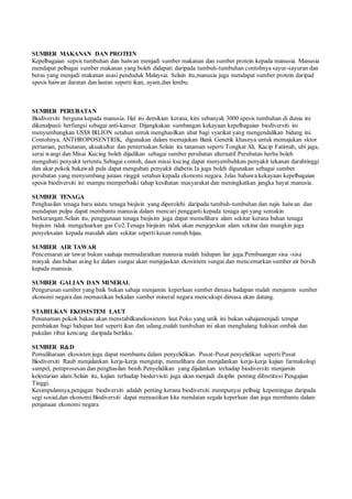 SUMBER MAKANAN DAN PROTEIN 
Kepelbagaian sepsis tumbuhan dan haiwan menjadi sumber makanan dan sumber protein kepada manusia. Manusia 
mendapat pelbagai sumber makanan yang boleh didapati daripada tumbuh-tumbuhan contohnya sayur-sayuran dan 
beras yang menjadi makanan asasi penduduk Malaysia. Selain itu,manusia juga mendapat sumber protein daripad 
spesis haiwan daratan dan lautan seperti ikan, ayam,dan lembu. 
SUMBER PERUBATAN 
Biodiversiti berguna kepada manusia. Hal ini demikian kerana, kini sebanyak 3000 spesis tumbuhan di dunia ini 
dikenalpasti berfungsi sebagai anti-kanser. Dijangkakan sumbangan kekayaan kepelbagaian biodiversiti ini 
menyumbangkan US$8 BILION setahun untuk menghasilkan ubat bagi syarikat yang mengendalikan bidang ini. 
Contohnya, ANTHROPOSENTRIK, digunakan dalam memajukan Bank Genetik khasnya untuk memajukan sktor 
pertanian, perhutanan, akuakultur dan penternakan.Selain itu tanaman seperti Tongkat Ali, Kacip Fatimah, ubi jaga, 
serai wangi dan Misai Kucing boleh dijadikan sebagai sumber perubatan alternatif.Perubatan herba boleh 
mengubati penyakit tertentu.Sebagai contoh, daun misai kucing dapat menyembuhkan penyakit tekanan darahtinggi 
dan akar pokok bakawali pula dapat mengubati penyakit diabetis.Ia juga boleh digunakan sebagai sumber 
perubatan yang menyumbang jutaan ringgit setahun kepada ekonomi negara. Jelas bahawa kekayaan kepelbagaian 
spesis biodiversiti ini mampu memperbaiki tahap kesihatan masyarakat dan meningkatkan jangka hayat manusia. 
SUMBER TENAGA 
Penghasilan tenaga baru iaiutu tenaga biojisin yang diperolehi daripada tumbuh-tumbuhan dan najis haiwan dan 
mendapan pulpa dapat membantu manusia dalam mencari pengganti kepada tenaga api yang semakin 
berkurangan.Selain itu, penggunaan tenaga biojisim juga dapat memelihara alam sekitar kerana bahan tenaga 
biojisim tidak mengeluarkan gas Co2.Tenaga biojisim tidak akan menjejeskan alam sekitar dan mungkin juga 
penyelesaian kepada masalah alam sekitar seperti kesan rumah hijau. 
SUMBER AIR TAWAR 
Pencemaran air tawar bukan saahaja memudaratkan manusia malah hidupan liar juga.Pembuangan sisa -sisa 
minyak dan bahan asing ke dalam sungai akan menjejaskan ekosistem sungai dan mencemarkan sumber air bersih 
kepada manusia. 
SUMBER GALIAN DAN MINERAL 
Pengurusan sumber yang baik bukan sahaja menjamin keperluan sumber dimasa hadapan malah menjamin sumber 
ekonomi negara dan memastikan bekalan sumber mineral negara mencukupi dimasa akan datang. 
STABILKAN EKOSISTEM LAUT 
Penanaman pokok bakau akan menstabilkanekosistem laut.Poko yang unik ini bukan sahajamenjadi tempat 
pembiakan bagi hidupan laut seperti ikan dan udang,malah tumbuhan ini akan menghalang hakisan ombak dan 
pukulan ribut kencang daripada berlaku. 
SUMBER R&D 
Pemuliharaan ekosisten juga dapat membantu dalam penyelidikan. Pusat-Pusat penyelidikan seperti Pusat 
Biodiversiti Raub menjalankan kerja-kerja mengutip, memelihara dan menjalankan kerja-kerja kajian farmakologi 
sampel, pemprosesan dan penghasilan benih.Penyelidikan yang dijalankan terhadap biodiversiti menjamin 
kelestarian alam.Selain itu, kajian terhadap biodervisiti juga akan menjadi disiplin penting diInstitusi Pengajian 
Tinggi. 
Kesimpulannya,penjagan biodiversiti adalah penting kerana biodiversiti mempunyai pelbaig kepentingan daripada 
segi sosial,dan ekonomi.Biodiversiti dapat memastikan kita mendatan segala keperluan dan juga membantu dalam 
penjanaan ekonomi negara 
 